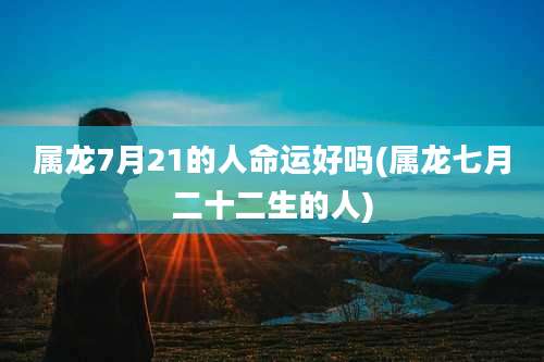 属龙7月21的人命运好吗(属龙七月二十二生的人)