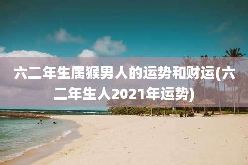 六二年生属猴男人的运势和财运(六二年生人2021年运势)