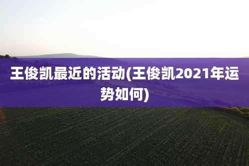 王俊凯最近的活动(王俊凯2021年运势如何)