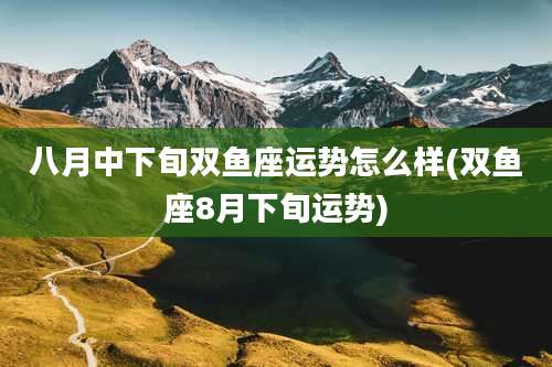 八月中下旬双鱼座运势怎么样(双鱼座8月下旬运势)