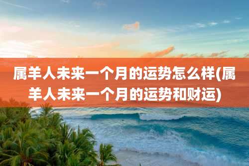 属羊人未来一个月的运势怎么样(属羊人未来一个月的运势和财运)