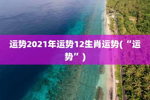 运势2021年运势12生肖运势(“运势”)