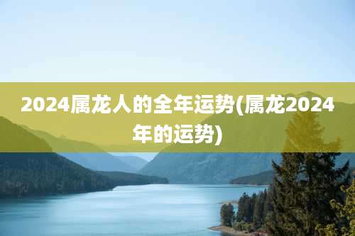 2024属龙人的全年运势(属龙2024年的运势)
