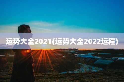 运势大全2021(运势大全2022运程)