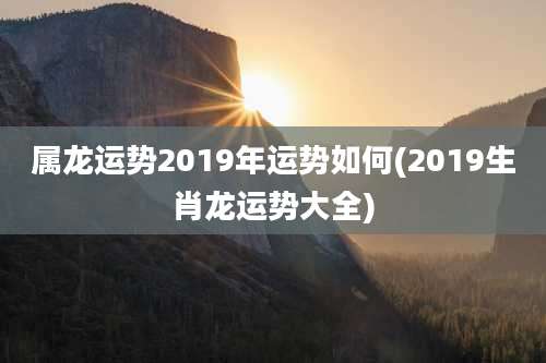 属龙运势2019年运势如何(2019生肖龙运势大全)