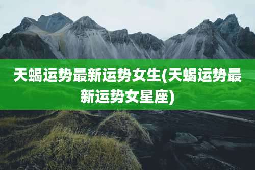 天蝎运势最新运势女生(天蝎运势最新运势女星座)