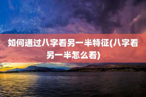 如何通过八字看另一半特征(八字看另一半怎么看)