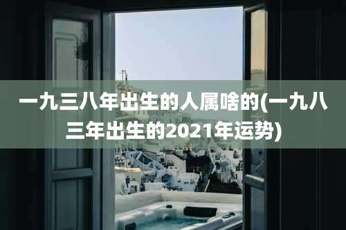 一九三八年出生的人属啥的(一九八三年出生的2021年运势)
