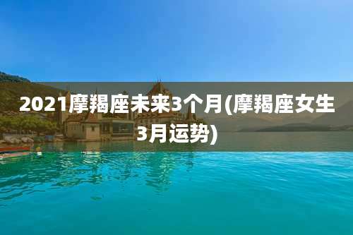 2021摩羯座未来3个月(摩羯座女生3月运势)