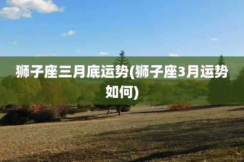 狮子座三月底运势(狮子座3月运势如何)