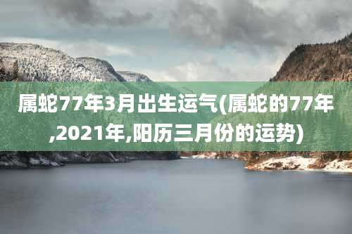 属蛇77年3月出生运气(属蛇的77年,2021年,阳历三月份的运势)
