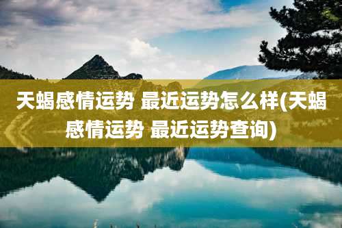 天蝎感情运势 最近运势怎么样(天蝎感情运势 最近运势查询)