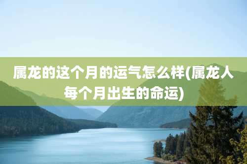 属龙的这个月的运气怎么样(属龙人每个月出生的命运)