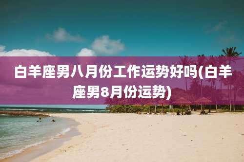 白羊座男八月份工作运势好吗(白羊座男8月份运势)