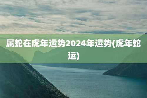 属蛇在虎年运势2024年运势(虎年蛇运)