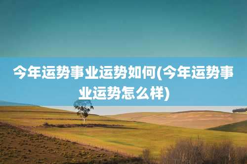 今年运势事业运势如何(今年运势事业运势怎么样)