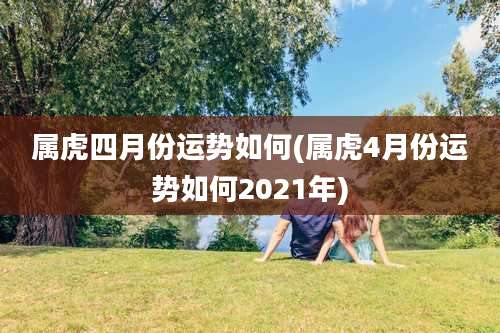 属虎四月份运势如何(属虎4月份运势如何2021年)