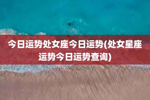 今日运势处女座今日运势(处女星座运势今日运势查询)