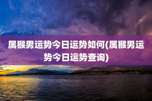属猴男运势今日运势如何(属猴男运势今日运势查询)