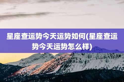 星座查运势今天运势如何(星座查运势今天运势怎么样)