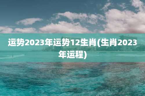 运势2023年运势12生肖(生肖2023年运程)