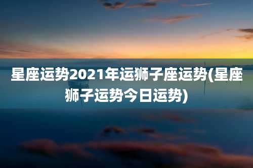 星座运势2021年运狮子座运势(星座狮子运势今日运势)