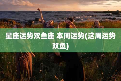 星座运势双鱼座 本周运势(这周运势双鱼)
