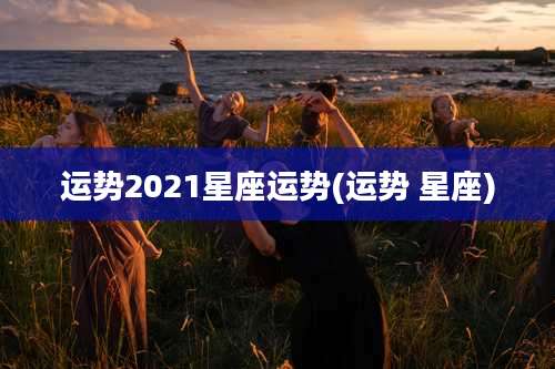 运势2021星座运势(运势 星座)