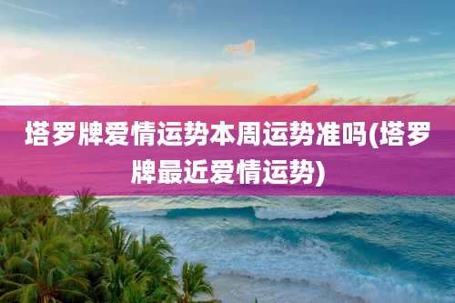 塔罗牌爱情运势本周运势准吗(塔罗牌最近爱情运势)