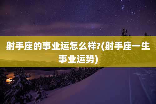 射手座的事业运怎么样?(射手座一生事业运势)
