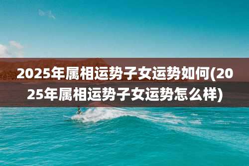 2025年属相运势子女运势如何(2025年属相运势子女运势怎么样)
