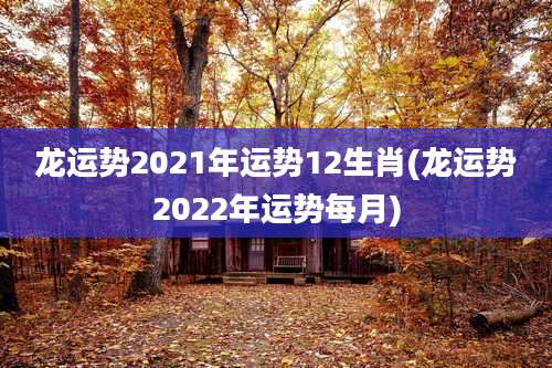 龙运势2021年运势12生肖(龙运势2022年运势每月)