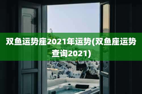 双鱼运势座2021年运势(双鱼座运势查询2021)