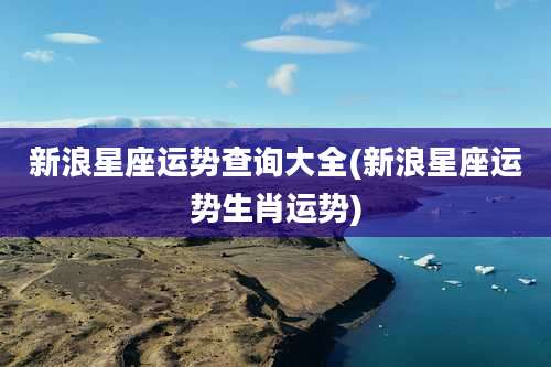 新浪星座运势查询大全(新浪星座运势生肖运势)