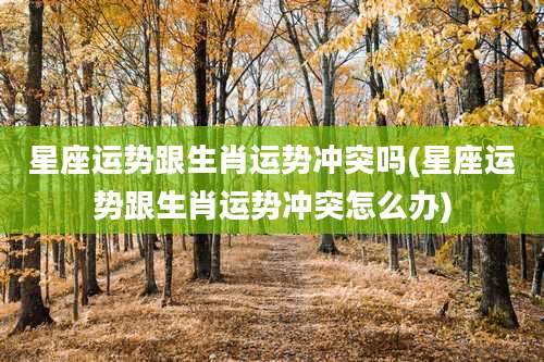 星座运势跟生肖运势冲突吗(星座运势跟生肖运势冲突怎么办)