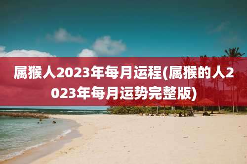 属猴人2023年每月运程(属猴的人2023年每月运势完整版)