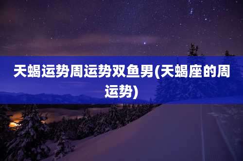 天蝎运势周运势双鱼男(天蝎座的周运势)