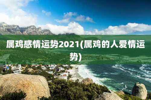 属鸡感情运势2021(属鸡的人爱情运势)