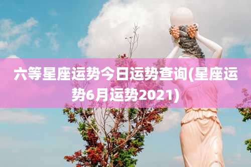 六等星座运势今日运势查询(星座运势6月运势2021)