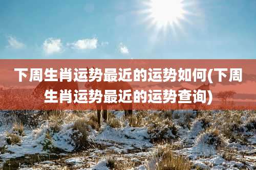 下周生肖运势最近的运势如何(下周生肖运势最近的运势查询)