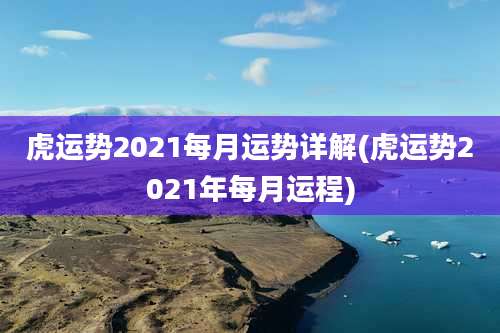 虎运势2021每月运势详解(虎运势2021年每月运程)