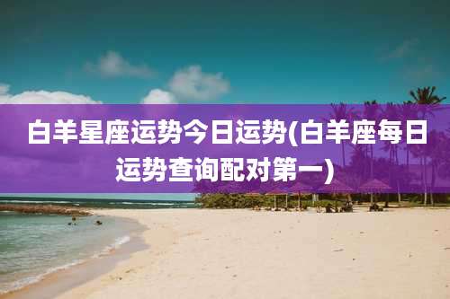 白羊星座运势今日运势(白羊座每日运势查询配对第一)