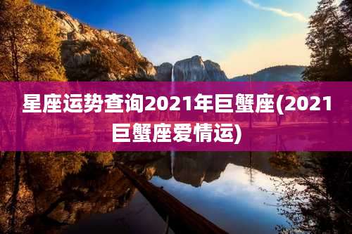 星座运势查询2021年巨蟹座(2021巨蟹座爱情运)