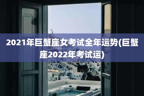 2021年巨蟹座女考试全年运势(巨蟹座2022年考试运)