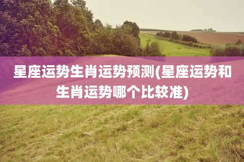 星座运势生肖运势预测(星座运势和生肖运势哪个比较准)