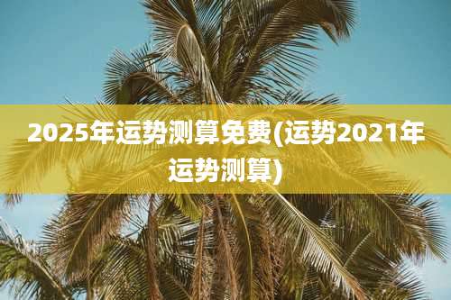 2025年运势测算免费(运势2021年运势测算)