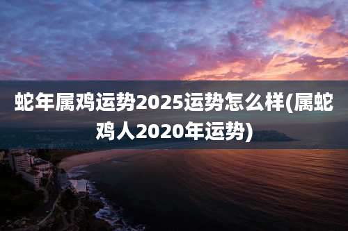 蛇年属鸡运势2025运势怎么样(属蛇鸡人2020年运势)