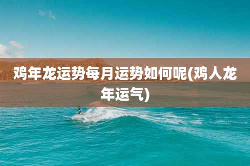 鸡年龙运势每月运势如何呢(鸡人龙年运气)