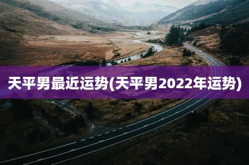 天平男最近运势(天平男2022年运势)