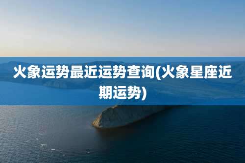 火象运势最近运势查询(火象星座近期运势)